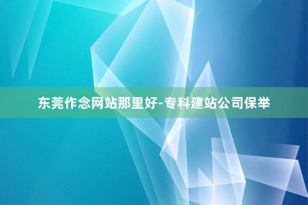 东莞作念网站那里好-专科建站公司保举