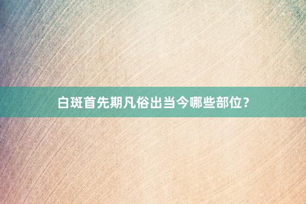 白斑首先期凡俗出当今哪些部位？