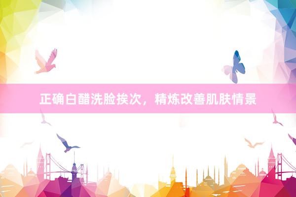 正确白醋洗脸挨次，精炼改善肌肤情景