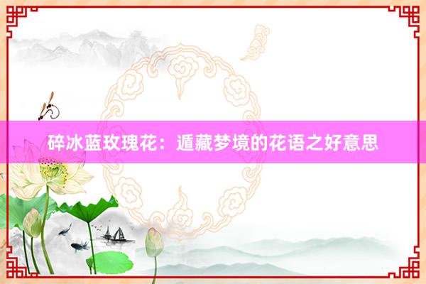 碎冰蓝玫瑰花：遁藏梦境的花语之好意思